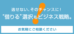 返せない、そのチャンスに！”借りる”選択もビジネス戦略。お気軽にご相談ください